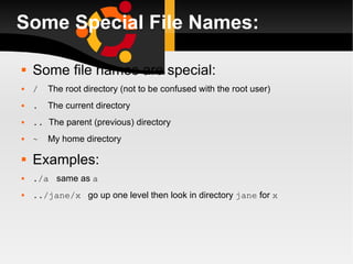 Some Special File Names: Some file names are special: /   The root directory (not to be confused with the root user) .   The current directory ..  The parent (previous) directory ~   My home directory Examples: ./a  same as  a ../jane/x   go up one level then look in directory  jane  for  x 