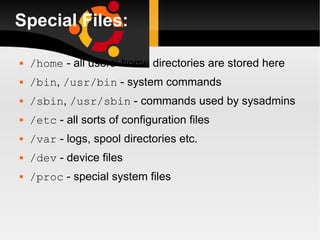Special Files: /home  - all users’ home directories are stored here /bin ,  /usr/bin  - system commands /sbin ,  /usr/sbin  - commands used by sysadmins /etc  - all sorts of configuration files /var  - logs, spool directories etc. /dev  - device files /proc  - special system files 