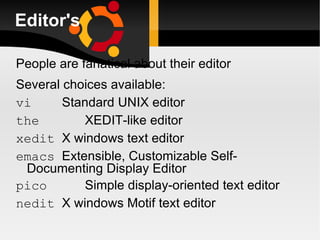 Editor's People are fanatical about their editor Several choices available: vi Standard UNIX editor the XEDIT-like editor xedit X windows text editor emacs Extensible, Customizable Self- Documenting Display Editor pico Simple display-oriented text editor  nedit X windows Motif text editor 