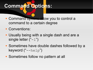 Command Options: Command options allow you to control a command to a certain degree Conventions: Usually being with a single dash and are a single letter (“ -l ”) Sometimes have double dashes followed by a keyword (“ --help ”) Sometimes follow no pattern at all 