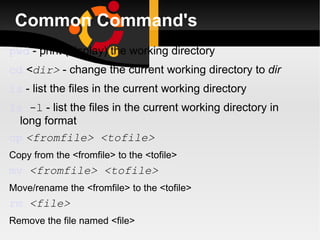Common Command's pwd  - print (display) the working directory cd   < dir>  - change the current working directory to  dir ls  - list the files in the current working directory ls  -l  - list the files in the current working directory in long format cp   <fromfile> <tofile> Copy from the <fromfile> to the <tofile>  mv   <fromfile> <tofile> Move/rename the <fromfile> to the <tofile> rm   <file> Remove the file named <file> 
