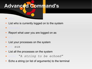 Advanced Command's who List who is currently logged on to the system whoami Report what user you are logged on as ps List your processes on the system ps  aux List all the processes on the system echo   “A string to be echoed” Echo a string (or list of arguments) to the terminal 
