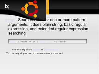 b; grep   -   Searches files for one or more pattern arguments. It does plain string, basic regular expression, and extended regular expression searching find  ./ -name "*.c" |  xargs   grep  -i "fork" kill  - sends a signal to a  process  or  process group You can only kill your own processes unless you are root 