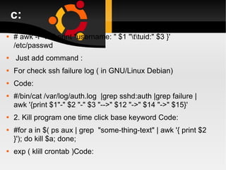 c: # awk -F":" '{ print "username: " $1 "\t\tuid:" $3 }' /etc/passwd  Just add command : For check ssh failure log ( in GNU/Linux Debian) Code: #/bin/cat /var/log/auth.log  |grep sshd:auth |grep failure |awk '{print $1"-" $2 "-" $3 "-->" $12 "->" $14 "->" $15}' 2. Kill program one time click base keyword Code: #for a in $( ps aux | grep  "some-thing-text" | awk '{ print $2 }'); do kill $a; done; exp ( klill crontab )Code: 