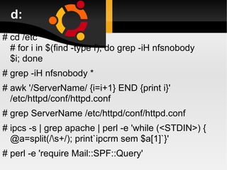 d: # cd /etc # for i in $(find -type f); do grep -iH nfsnobody $i; done  # grep -iH nfsnobody *  # awk '/ServerName/ {i=i+1} END {print i}' /etc/httpd/conf/httpd.conf # grep ServerName /etc/httpd/conf/httpd.conf  # ipcs -s | grep apache | perl -e 'while (<STDIN>) { @a=split(/\s+/); print`ipcrm sem $a[1]`}'  # perl -e 'require Mail::SPF::Query'  