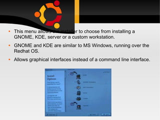 This menu allows the installer to choose from installing a GNOME, KDE, server or a custom workstation. GNOME and KDE are similar to MS Windows, running over the Redhat OS. Allows graphical interfaces instead of a command line interface. 