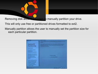 Removing disk allow the system to manually partition your drive.  This will only use free or partitioned drives formatted to ext2. Manually partition allows the user to manually set the partition size for each particular partition. 