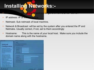Installing Networks:- Allows you to use a static IP address or get one from a DHCP server. IP address: IP of local machine Netmask: Sub netmask of local machine. Network & Broadcast: will be set by the system after you entered the IP and Netmaks. Usually correct, if not, set to them accordingly Hostname: This is the name of your local host.  Make sure you include the domain name along with the hostname. 