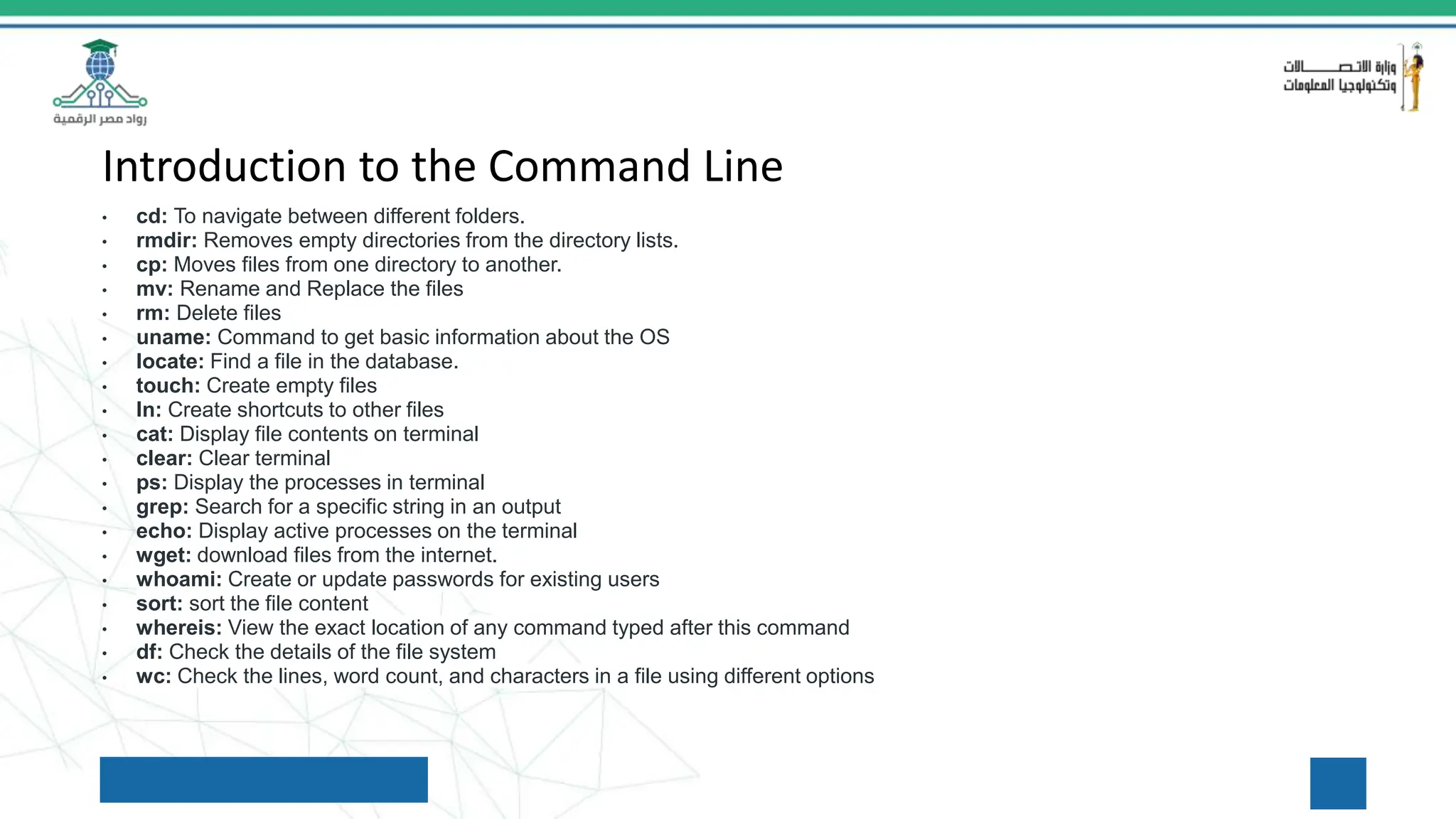 Introduction to the Command Line
• cd: To navigate between different folders.
• rmdir: Removes empty directories from the directory lists.
• cp: Moves files from one directory to another.
• mv: Rename and Replace the files
• rm: Delete files
• uname: Command to get basic information about the OS
• locate: Find a file in the database.
• touch: Create empty files
• ln: Create shortcuts to other files
• cat: Display file contents on terminal
• clear: Clear terminal
• ps: Display the processes in terminal
• grep: Search for a specific string in an output
• echo: Display active processes on the terminal
• wget: download files from the internet.
• whoami: Create or update passwords for existing users
• sort: sort the file content
• whereis: View the exact location of any command typed after this command
• df: Check the details of the file system
• wc: Check the lines, word count, and characters in a file using different options
 