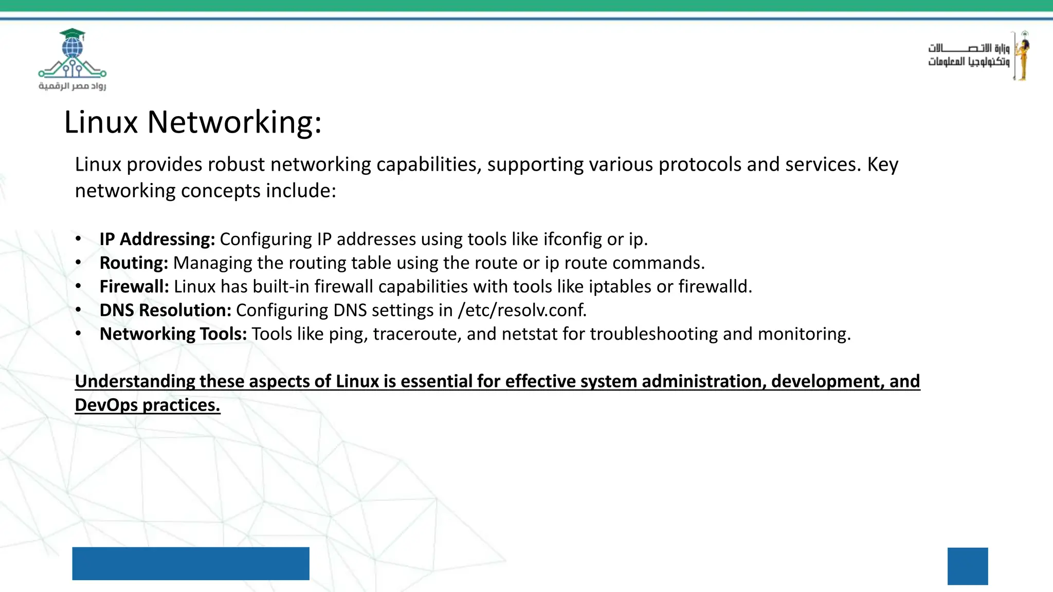 Linux Networking:
Linux provides robust networking capabilities, supporting various protocols and services. Key
networking concepts include:
• IP Addressing: Configuring IP addresses using tools like ifconfig or ip.
• Routing: Managing the routing table using the route or ip route commands.
• Firewall: Linux has built-in firewall capabilities with tools like iptables or firewalld.
• DNS Resolution: Configuring DNS settings in /etc/resolv.conf.
• Networking Tools: Tools like ping, traceroute, and netstat for troubleshooting and monitoring.
Understanding these aspects of Linux is essential for effective system administration, development, and
DevOps practices.
 