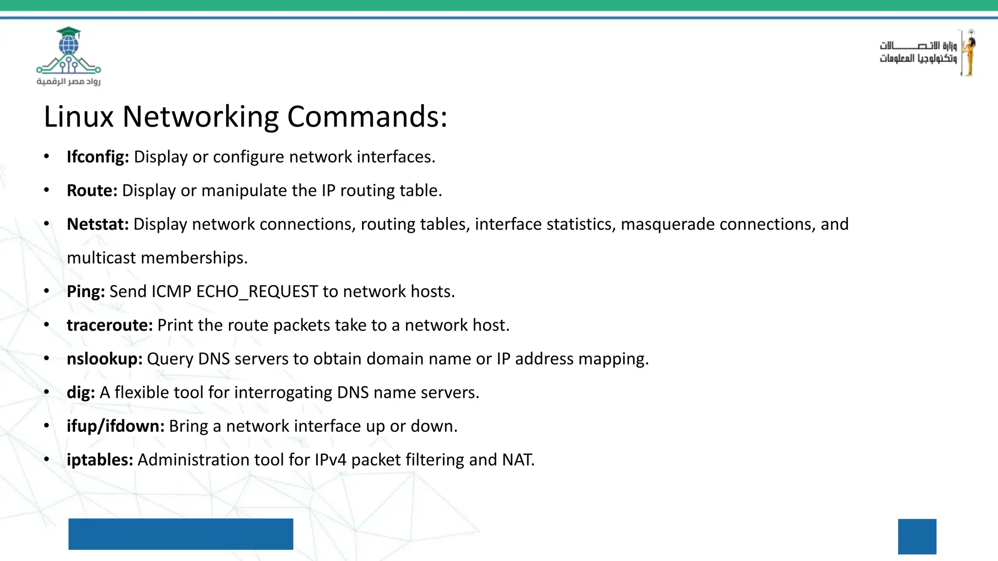 Linux Networking Commands:
• Ifconfig: Display or configure network interfaces.
• Route: Display or manipulate the IP routing table.
• Netstat: Display network connections, routing tables, interface statistics, masquerade connections, and
multicast memberships.
• Ping: Send ICMP ECHO_REQUEST to network hosts.
• traceroute: Print the route packets take to a network host.
• nslookup: Query DNS servers to obtain domain name or IP address mapping.
• dig: A flexible tool for interrogating DNS name servers.
• ifup/ifdown: Bring a network interface up or down.
• iptables: Administration tool for IPv4 packet filtering and NAT.
 