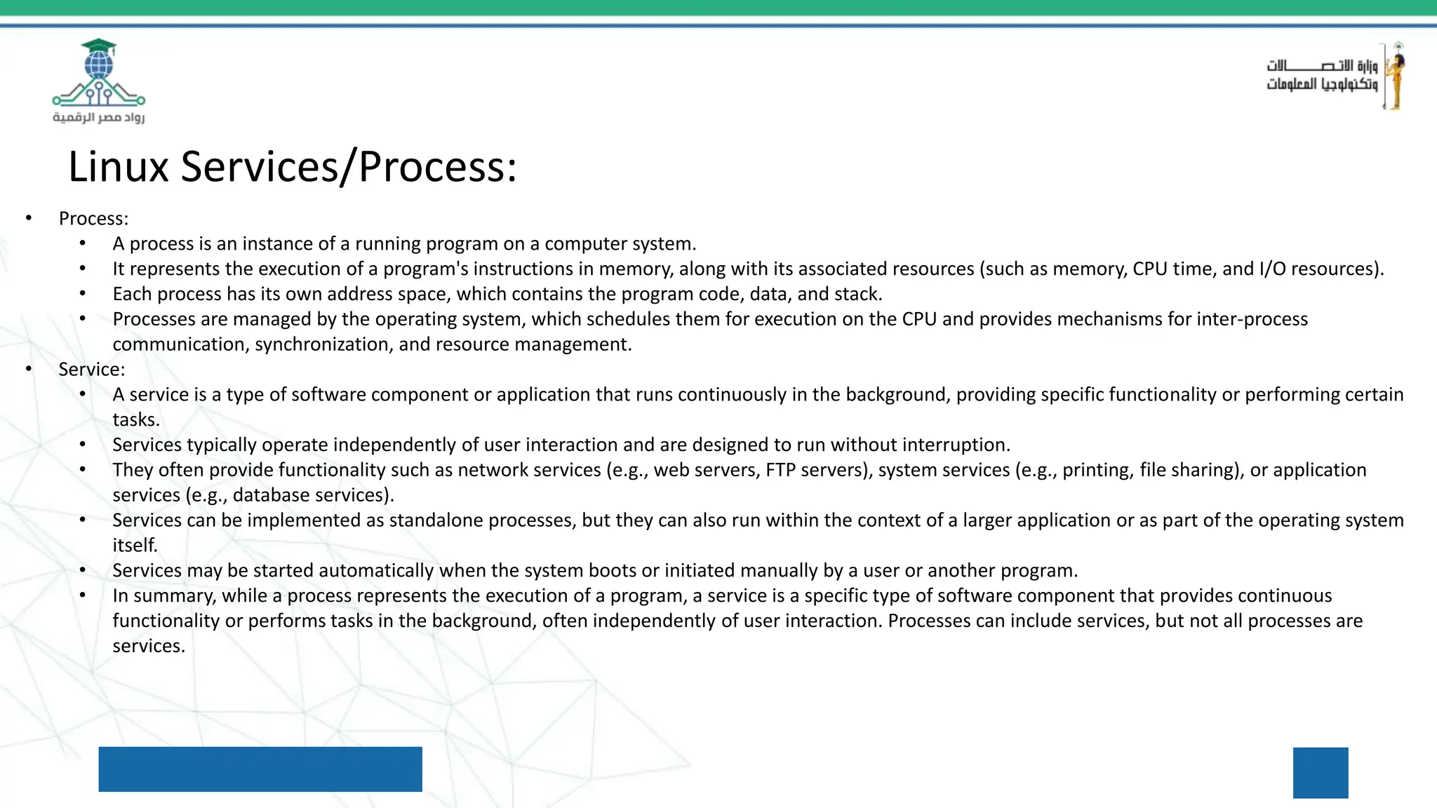 Linux Services/Process:
• Process:
• A process is an instance of a running program on a computer system.
• It represents the execution of a program's instructions in memory, along with its associated resources (such as memory, CPU time, and I/O resources).
• Each process has its own address space, which contains the program code, data, and stack.
• Processes are managed by the operating system, which schedules them for execution on the CPU and provides mechanisms for inter-process
communication, synchronization, and resource management.
• Service:
• A service is a type of software component or application that runs continuously in the background, providing specific functionality or performing certain
tasks.
• Services typically operate independently of user interaction and are designed to run without interruption.
• They often provide functionality such as network services (e.g., web servers, FTP servers), system services (e.g., printing, file sharing), or application
services (e.g., database services).
• Services can be implemented as standalone processes, but they can also run within the context of a larger application or as part of the operating system
itself.
• Services may be started automatically when the system boots or initiated manually by a user or another program.
• In summary, while a process represents the execution of a program, a service is a specific type of software component that provides continuous
functionality or performs tasks in the background, often independently of user interaction. Processes can include services, but not all processes are
services.
 