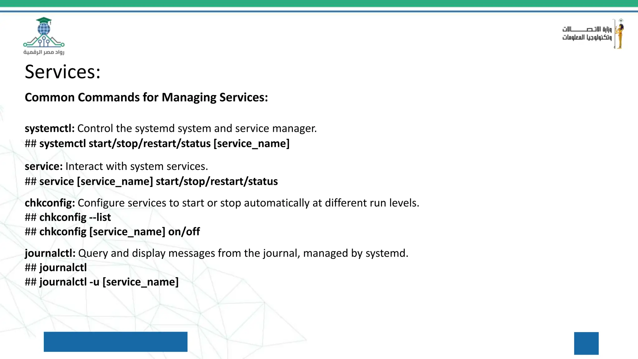 Services:
Common Commands for Managing Services:
systemctl: Control the systemd system and service manager.
## systemctl start/stop/restart/status [service_name]
service: Interact with system services.
## service [service_name] start/stop/restart/status
chkconfig: Configure services to start or stop automatically at different run levels.
## chkconfig --list
## chkconfig [service_name] on/off
journalctl: Query and display messages from the journal, managed by systemd.
## journalctl
## journalctl -u [service_name]
 