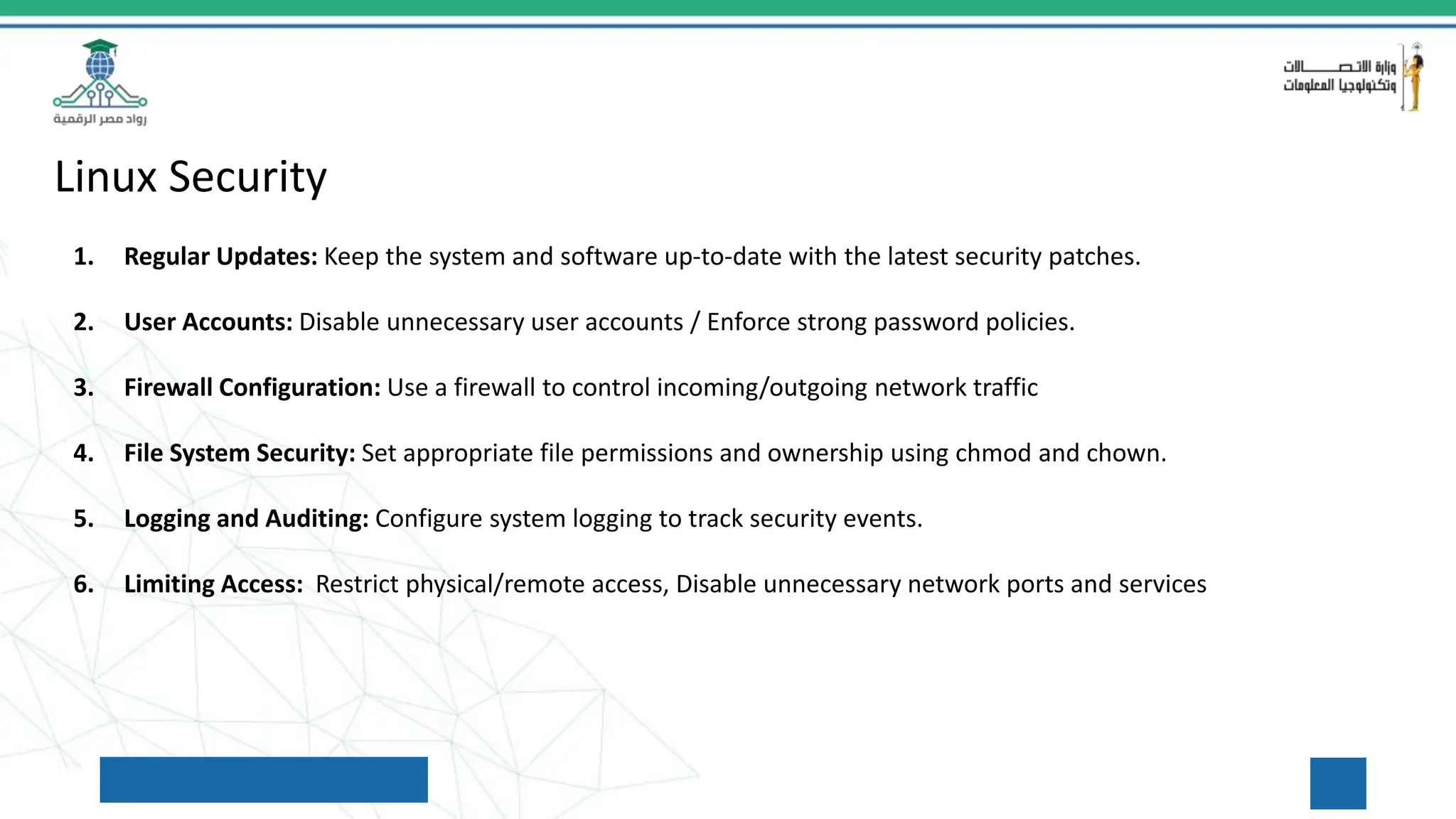 Linux Security
1. Regular Updates: Keep the system and software up-to-date with the latest security patches.
2. User Accounts: Disable unnecessary user accounts / Enforce strong password policies.
3. Firewall Configuration: Use a firewall to control incoming/outgoing network traffic
4. File System Security: Set appropriate file permissions and ownership using chmod and chown.
5. Logging and Auditing: Configure system logging to track security events.
6. Limiting Access: Restrict physical/remote access, Disable unnecessary network ports and services
 