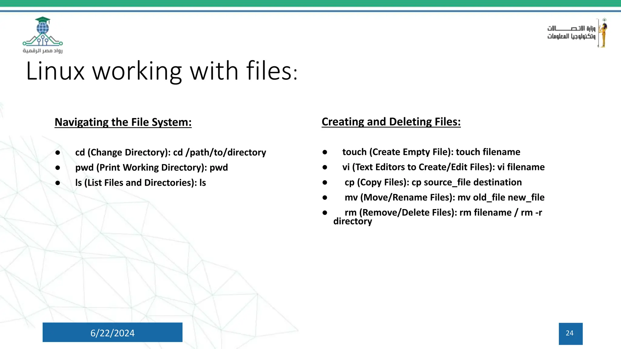 Linux working with files:
6/22/2024 24
Navigating the File System:
● cd (Change Directory): cd /path/to/directory
● pwd (Print Working Directory): pwd
● ls (List Files and Directories): ls
Creating and Deleting Files:
● touch (Create Empty File): touch filename
● vi (Text Editors to Create/Edit Files): vi filename
● cp (Copy Files): cp source_file destination
● mv (Move/Rename Files): mv old_file new_file
● rm (Remove/Delete Files): rm filename / rm -r
directory
 