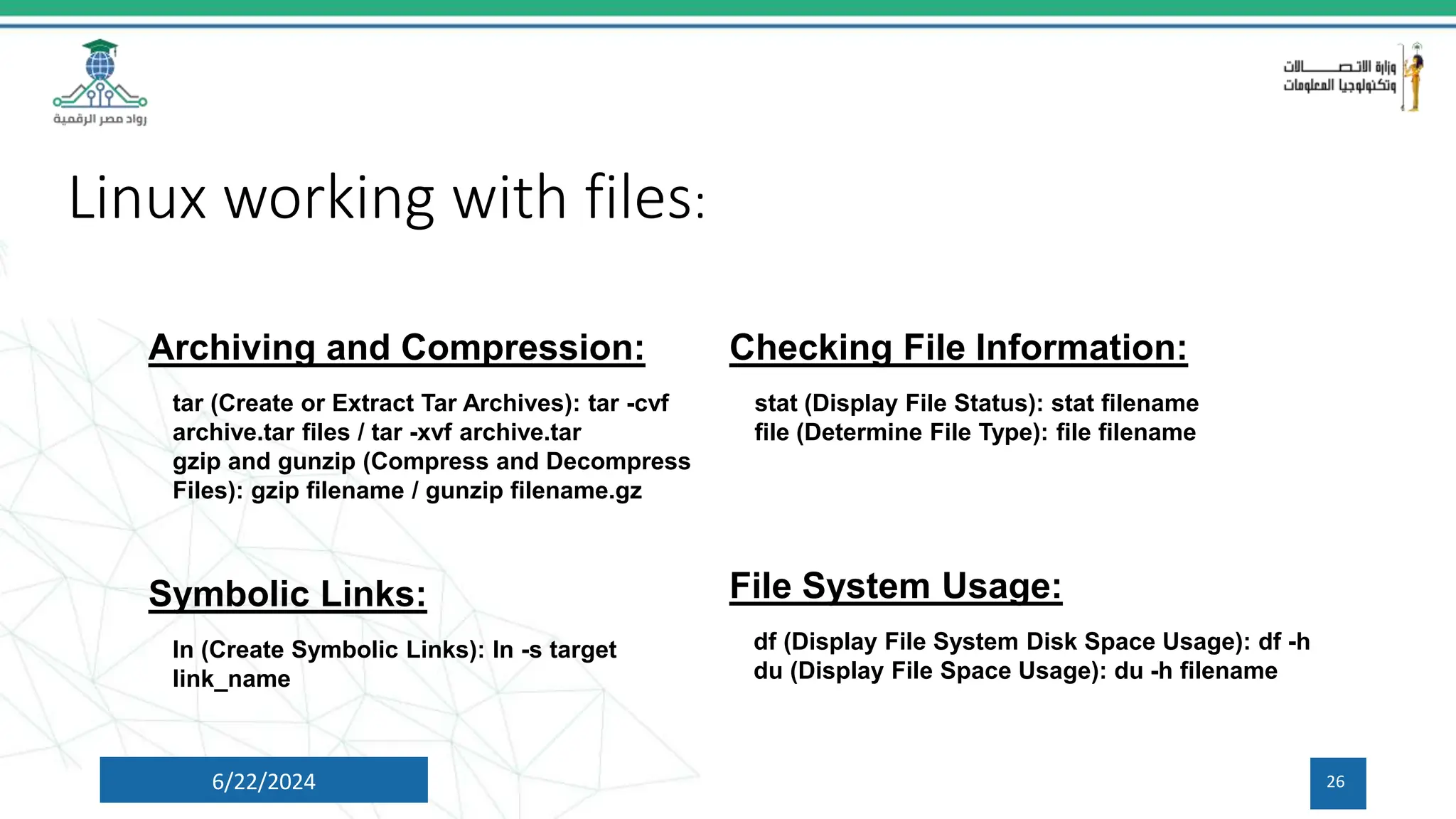 Linux working with files:
6/22/2024 26
Archiving and Compression:
tar (Create or Extract Tar Archives): tar -cvf
archive.tar files / tar -xvf archive.tar
gzip and gunzip (Compress and Decompress
Files): gzip filename / gunzip filename.gz
Checking File Information:
stat (Display File Status): stat filename
file (Determine File Type): file filename
Symbolic Links:
ln (Create Symbolic Links): ln -s target
link_name
File System Usage:
df (Display File System Disk Space Usage): df -h
du (Display File Space Usage): du -h filename
 