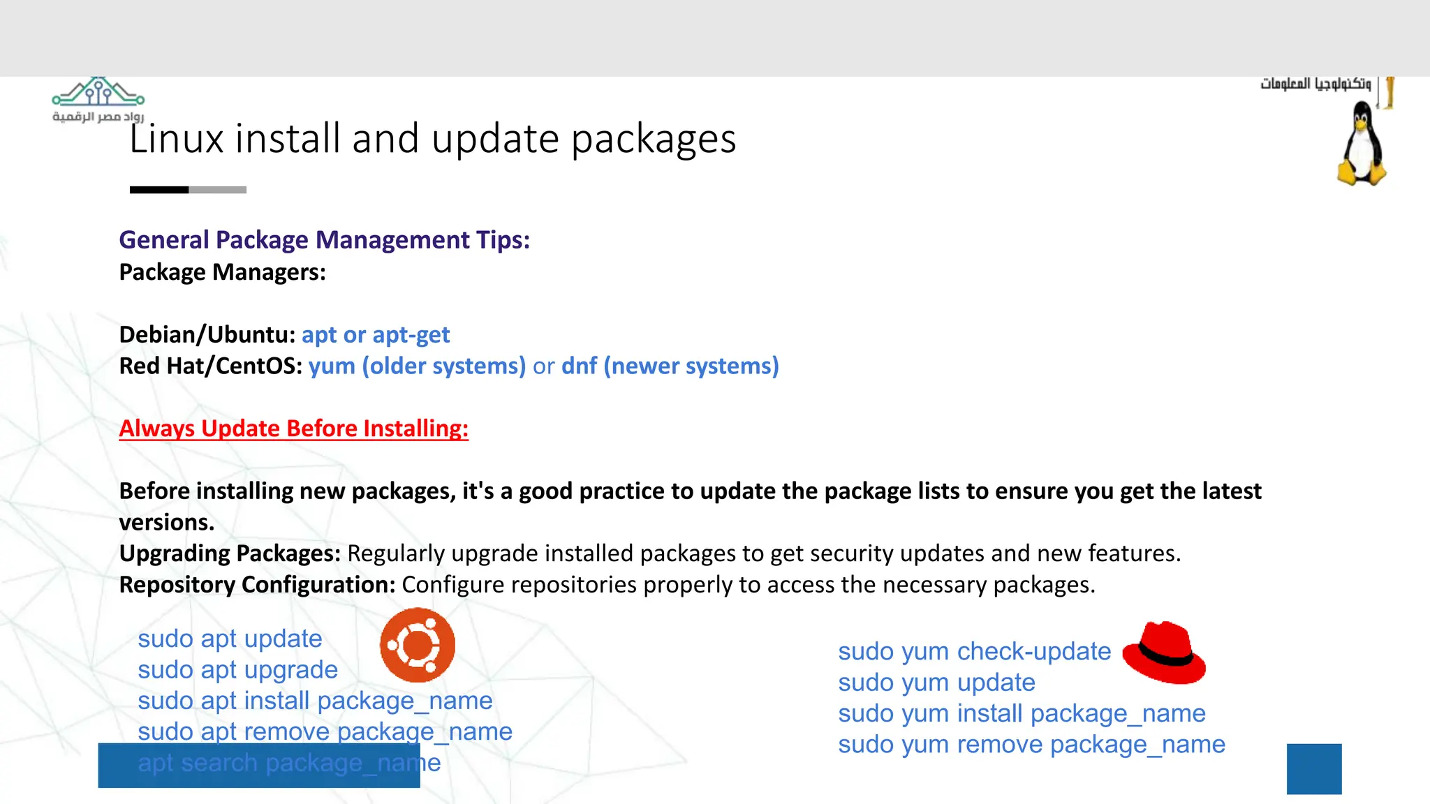 Linux install and update packages
General Package Management Tips:
Package Managers:
Debian/Ubuntu: apt or apt-get
Red Hat/CentOS: yum (older systems) or dnf (newer systems)
Always Update Before Installing:
Before installing new packages, it's a good practice to update the package lists to ensure you get the latest
versions.
Upgrading Packages: Regularly upgrade installed packages to get security updates and new features.
Repository Configuration: Configure repositories properly to access the necessary packages.
sudo apt update
sudo apt upgrade
sudo apt install package_name
sudo apt remove package_name
apt search package_name
sudo yum check-update
sudo yum update
sudo yum install package_name
sudo yum remove package_name
 