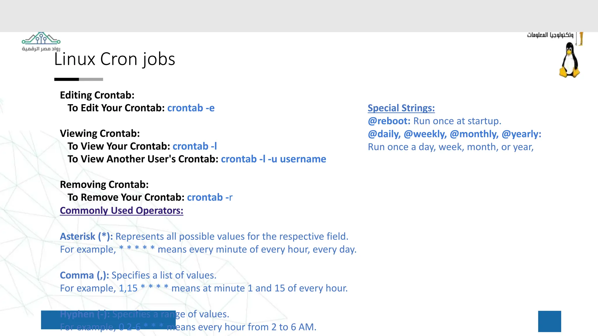 Linux Cron jobs
Editing Crontab:
To Edit Your Crontab: crontab -e
Viewing Crontab:
To View Your Crontab: crontab -l
To View Another User's Crontab: crontab -l -u username
Removing Crontab:
To Remove Your Crontab: crontab -r
Commonly Used Operators:
Asterisk (*): Represents all possible values for the respective field.
For example, * * * * * means every minute of every hour, every day.
Comma (,): Specifies a list of values.
For example, 1,15 * * * * means at minute 1 and 15 of every hour.
Hyphen (-): Specifies a range of values.
For example, 0 2-6 * * * means every hour from 2 to 6 AM.
Special Strings:
@reboot: Run once at startup.
@daily, @weekly, @monthly, @yearly:
Run once a day, week, month, or year,
 