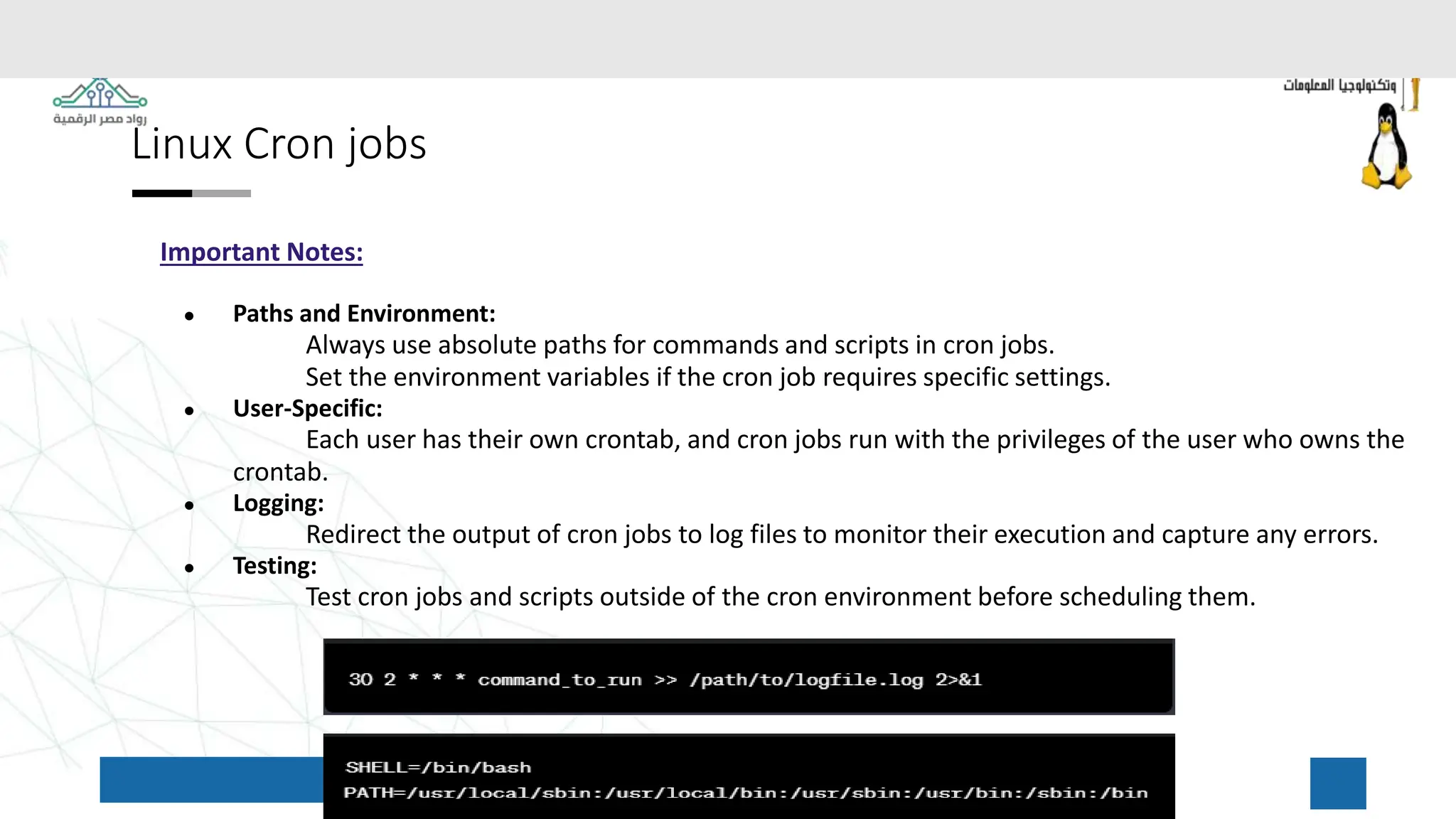 Linux Cron jobs
Important Notes:
● Paths and Environment:
Always use absolute paths for commands and scripts in cron jobs.
Set the environment variables if the cron job requires specific settings.
● User-Specific:
Each user has their own crontab, and cron jobs run with the privileges of the user who owns the
crontab.
● Logging:
Redirect the output of cron jobs to log files to monitor their execution and capture any errors.
● Testing:
Test cron jobs and scripts outside of the cron environment before scheduling them.
 