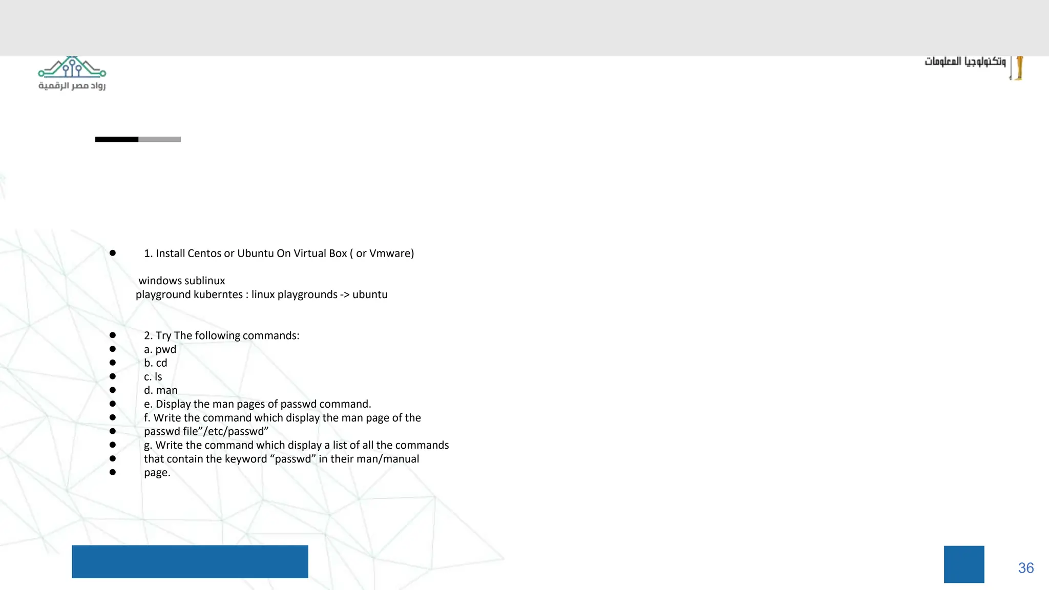 ● 1. Install Centos or Ubuntu On Virtual Box ( or Vmware)
windows sublinux
playground kuberntes : linux playgrounds -> ubuntu
● 2. Try The following commands:
● a. pwd
● b. cd
● c. ls
● d. man
● e. Display the man pages of passwd command.
● f. Write the command which display the man page of the
● passwd file”/etc/passwd”
● g. Write the command which display a list of all the commands
● that contain the keyword “passwd” in their man/manual
● page.
36
 