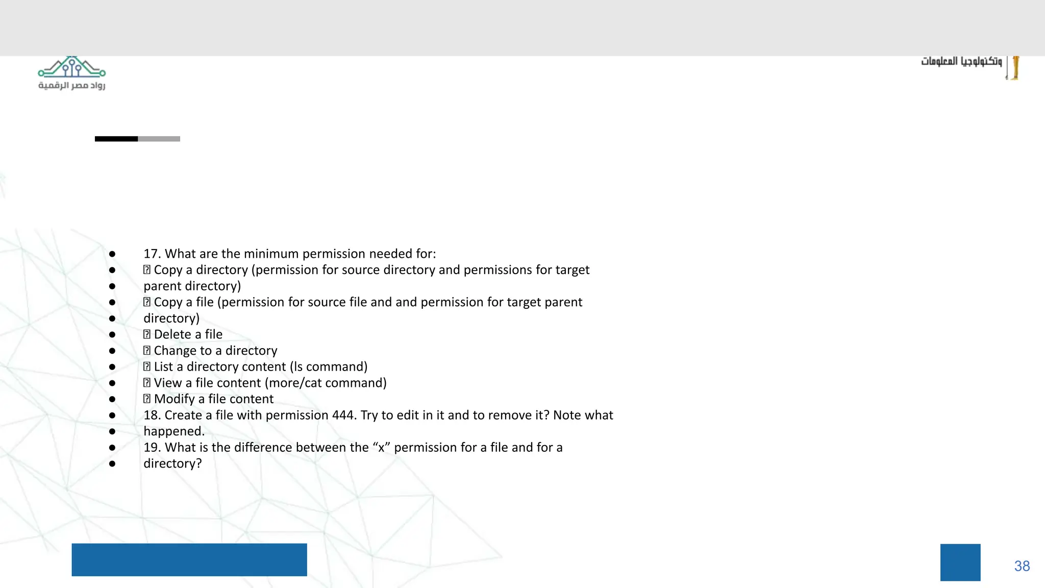 ● 17. What are the minimum permission needed for:
● Copy a directory (permission for source directory and permissions for target
● parent directory)
● Copy a file (permission for source file and and permission for target parent
● directory)
● Delete a file
● Change to a directory
● List a directory content (ls command)
● View a file content (more/cat command)
● Modify a file content
● 18. Create a file with permission 444. Try to edit in it and to remove it? Note what
● happened.
● 19. What is the difference between the “x” permission for a file and for a
● directory?
38
 