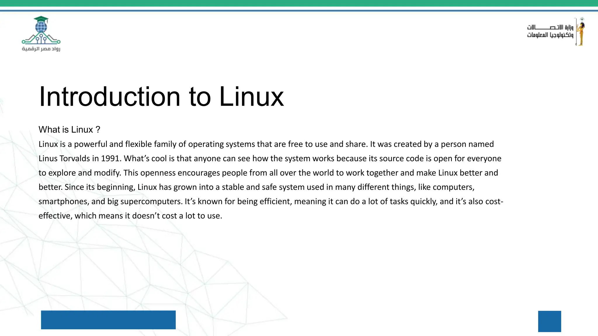 Introduction to Linux
What is Linux ?
Linux is a powerful and flexible family of operating systems that are free to use and share. It was created by a person named
Linus Torvalds in 1991. What’s cool is that anyone can see how the system works because its source code is open for everyone
to explore and modify. This openness encourages people from all over the world to work together and make Linux better and
better. Since its beginning, Linux has grown into a stable and safe system used in many different things, like computers,
smartphones, and big supercomputers. It’s known for being efficient, meaning it can do a lot of tasks quickly, and it’s also cost-
effective, which means it doesn’t cost a lot to use.
 