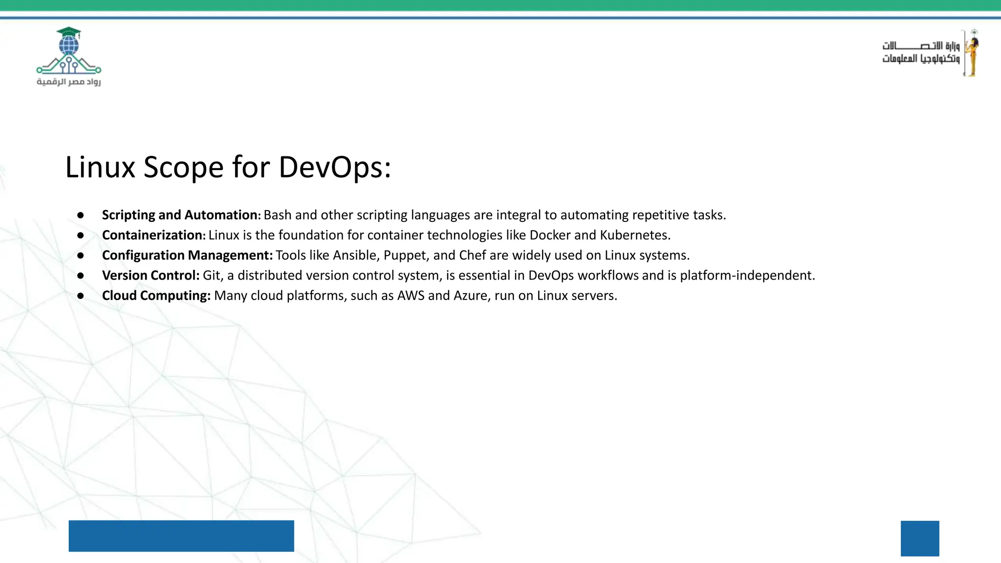 Linux Scope for DevOps:
● Scripting and Automation: Bash and other scripting languages are integral to automating repetitive tasks.
● Containerization: Linux is the foundation for container technologies like Docker and Kubernetes.
● Configuration Management: Tools like Ansible, Puppet, and Chef are widely used on Linux systems.
● Version Control: Git, a distributed version control system, is essential in DevOps workflows and is platform-independent.
● Cloud Computing: Many cloud platforms, such as AWS and Azure, run on Linux servers.
 