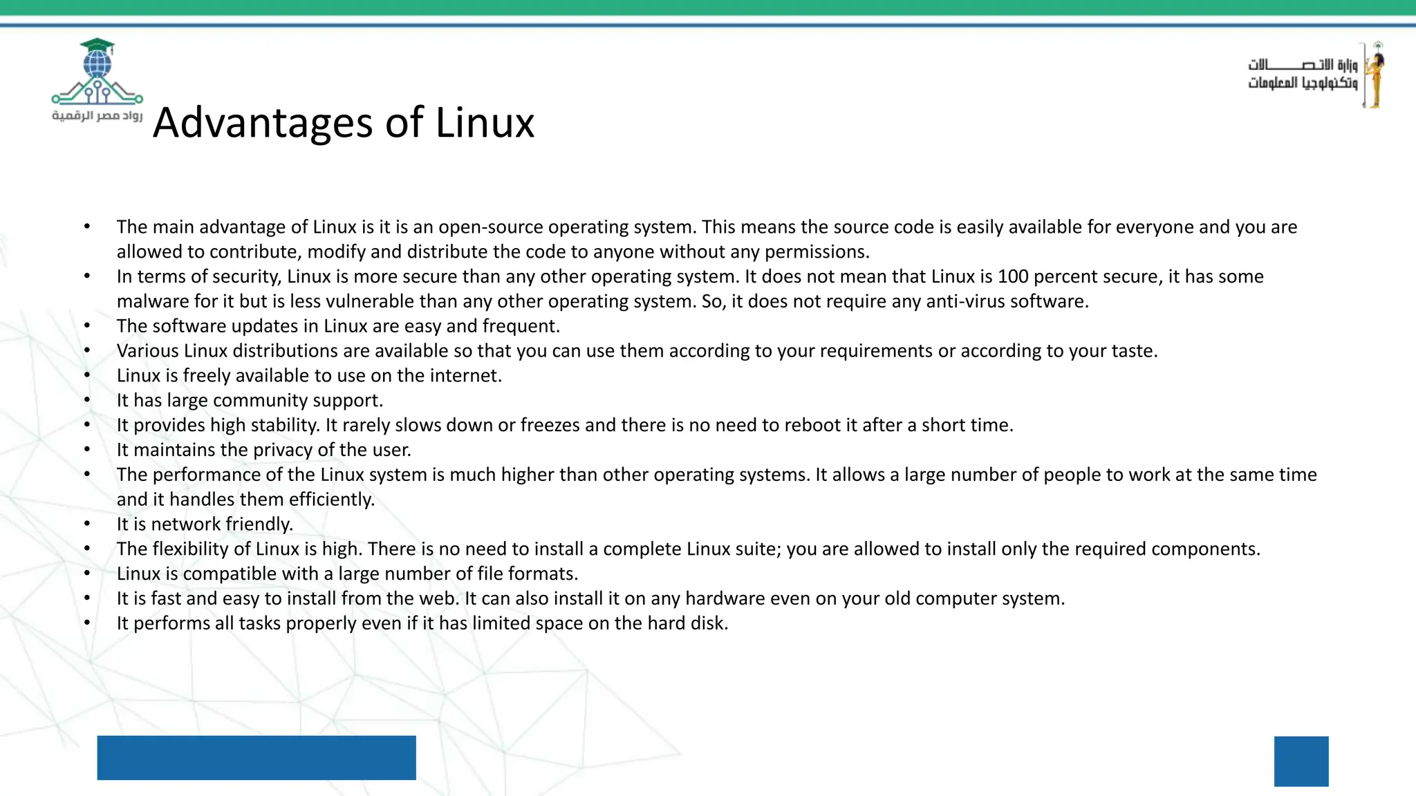 Advantages of Linux
• The main advantage of Linux is it is an open-source operating system. This means the source code is easily available for everyone and you are
allowed to contribute, modify and distribute the code to anyone without any permissions.
• In terms of security, Linux is more secure than any other operating system. It does not mean that Linux is 100 percent secure, it has some
malware for it but is less vulnerable than any other operating system. So, it does not require any anti-virus software.
• The software updates in Linux are easy and frequent.
• Various Linux distributions are available so that you can use them according to your requirements or according to your taste.
• Linux is freely available to use on the internet.
• It has large community support.
• It provides high stability. It rarely slows down or freezes and there is no need to reboot it after a short time.
• It maintains the privacy of the user.
• The performance of the Linux system is much higher than other operating systems. It allows a large number of people to work at the same time
and it handles them efficiently.
• It is network friendly.
• The flexibility of Linux is high. There is no need to install a complete Linux suite; you are allowed to install only the required components.
• Linux is compatible with a large number of file formats.
• It is fast and easy to install from the web. It can also install it on any hardware even on your old computer system.
• It performs all tasks properly even if it has limited space on the hard disk.
 