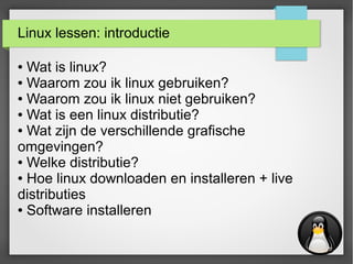 Linux lessen: introductie
● Wat is linux?
● Waarom zou ik linux gebruiken?
● Waarom zou ik linux niet gebruiken?
● Wat is een linux distributie?
● Wat zijn de verschillende grafische
omgevingen?
● Welke distributie?
● Hoe linux downloaden en installeren + live
distributies
● Software installeren
 