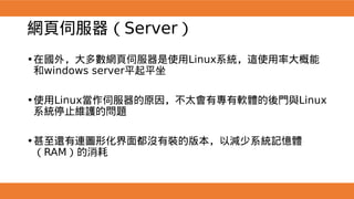 網頁伺服器（Server）
•在國外，大多數網頁伺服器是使用Linux系統，這使用率大概能
和windows server平起平坐
•使用Linux當作伺服器的原因，不太會有專有軟體的後門與Linux
系統停止維護的問題
•甚至還有連圖形化界面都沒有裝的版本，以減少系統記憶體
（RAM）的消耗
 