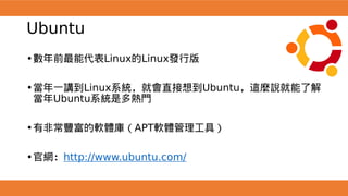 Ubuntu
•數年前最能代表Linux的Linux發行版
•當年一講到Linux系統，就會直接想到Ubuntu，這麼說就能了解
當年Ubuntu系統是多熱門
•有非常豐富的軟體庫（APT軟體管理工具）
•官網：http://www.ubuntu.com/
 