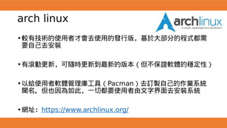 arch linux
•較有技術的使用者才會去使用的發行版，基於大部分的程式都需
要自己去安裝
•有滾動更新，可隨時更新到最新的版本（但不保證軟體的穩定性）
•以給使用者軟體管理庫工具（Pacman）去訂製自己的作業系統
聞名。但也因為如此，一切都要使用者由文字界面去安裝系統
•網址：https://www.archlinux.org/
 