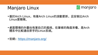 Manjaro Linux
•基於Arch Linux，有著Arch Linux的滾動更新，且安裝比Arch
Linux更簡單。
•桌面環境的外觀也有著自己的風格，在筆者的角度來看，是Arch
體系中比較適合新手的Linux系統。
•官網：https://manjaro.org/
 