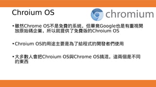 Chroium OS
•雖然Chrome OS不是免費的系統，但畢竟Google也是有重視開
放原始碼企業，所以就提供了免費版的Chroium OS
•Chroium OS的用途主要是為了給程式的開發者們使用
•大多數人會把Chroium OS與Chrome OS搞混，這兩個是不同
的東西
 
