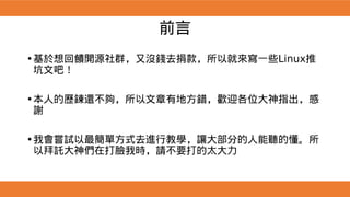 前言
•基於想回饋開源社群，又沒錢去捐款，所以就來寫一些Linux推
坑文吧！
•本人的歷鍊還不夠，所以文章有地方錯，歡迎各位大神指出，感
謝
•我會嘗試以最簡單方式去進行教學，讓大部分的人能聽的懂。所
以拜託大神們在打臉我時，請不要打的太大力
 