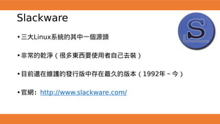 Slackware
•三大Linux系統的其中一個源頭
•非常的乾淨（很多東西要使用者自己去裝）
•目前還在維護的發行版中存在最久的版本（1992年～今）
•官網：http://www.slackware.com/
 