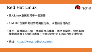 Red Hat Linux
•三大Linux系統的其中一個源頭
•Red Hat企業所開發的商用發行板，以產品服務為主
•補充：筆者認為Red Hat算是良心事業，雖然商業化，但也有回
饋開源社群（Fedora專案）並贈送股份給 Linux內核的開發者。
•網址：https://www.redhat.com/en
 