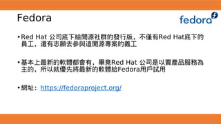 Fedora
•Red Hat 公司底下給開源社群的發行版，不僅有Red Hat底下的
員工，還有志願去參與這開源專案的義工
•基本上最新的軟體都會有，畢竟Red Hat 公司是以賣產品服務為
主的，所以就優先將最新的軟體給Fedora用戶試用
•網址：https://fedoraproject.org/
 