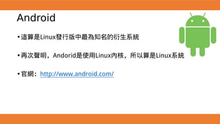 Android
•這算是Linux發行版中最為知名的衍生系統
•再次聲明，Andorid是使用Linux內核，所以算是Linux系統
•官網：http://www.android.com/
 