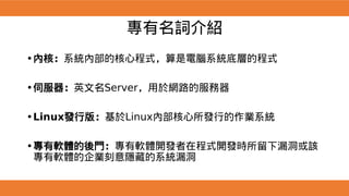專有名詞介紹
•內核：系統內部的核心程式，算是電腦系統底層的程式
•伺服器：英文名Server，用於網路的服務器
•Linux發行版：基於Linux內部核心所發行的作業系統
•專有軟體的後門：專有軟體開發者在程式開發時所留下漏洞或該
專有軟體的企業刻意隱藏的系統漏洞
 
