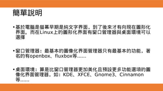 簡單說明
•基於電腦是螢幕早期是純文字界面，到了後來才有向現在圖形化
界面。而在Linux上的圖形化界面有窗口管理器與桌面環境可以
選擇
•窗口管理器：最基本的圖像化界面管理器只有最基本的功能，著
名的有openbox、fluxbox等......
•桌面環境：算是比窗口管理器更加美化且預設更多功能選項的圖
像化界面管理器，如：KDE、XFCE、Gnome3、Cinnamon
等......
 