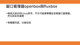 窗口管理器openbox與fluxbox
•相信大部分的Linux新手，不大可能會單獨去安裝窗口管理器，
所以在此先省略
•有機會的話，以後在說
 