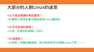 大部分的人對Linux的迷思
•Q:只是計概課的考試選項？
•A:實際上有很多電子產品是用Linux構成的
•Q:宅宅在用的東西？
•A:那一定是你的錯覺！OAO
•Q:清潔劑？
•A:等等！你看的懂這個，就代表說你早已理解Linux了吧 ＝△＝
 