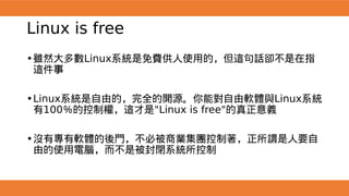Linux is free
•雖然大多數Linux系統是免費供人使用的，但這句話卻不是在指
這件事
•Linux系統是自由的，完全的開源。你能對自由軟體與Linux系統
有100％的控制權，這才是"Linux is free"的真正意義
•沒有專有軟體的後門，不必被商業集團控制著，正所謂是人要自
由的使用電腦，而不是被封閉系統所控制
 