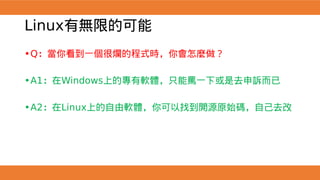 Linux有無限的可能
•Q：當你看到一個很爛的程式時，你會怎麼做？
•A1：在Windows上的專有軟體，只能罵一下或是去申訴而已
•A2：在Linux上的自由軟體，你可以找到開源原始碼，自己去改
 