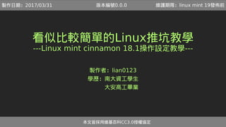 看似比較簡單的Linux推坑教學
---Linux mint cinnamon 18.1操作設定教學---
製作者：lian0123
學歷：南大資工學生
　　　大安高工畢業
本文皆採用維基百科CC3.0授權協定
製作日期：2017/04/08 維護期限：linux mint 19發佈前版本編號0.0.1
 