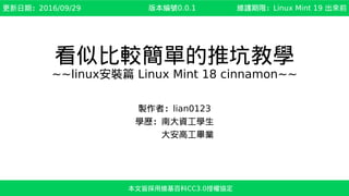 看似比較簡單的推坑教學
~~linux安裝篇 Linux Mint 18 cinnamon~~
製作者：lian0123
學歷：南大資工學生
　　　大安高工畢業
本文皆採用維基百科CC3.0授權協定
更新日期：2017/03/30 維護期限：Linux Mint 19 出來前版本編號0.1.2
 