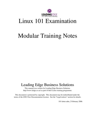 Linux 101 Examination 
Modular Training Notes 
Leading Edge Business Solutions 
This manual was written for Leading Edge Business Solutions 
http://www.ledge.co.za/ as part of their Linux training programme. 
This document is protected by copyright. This document may be redistributed under the 
terms of the GNU Free Documentation Licence. See the “Legal notices” section for details. 
101­letter. 
odm, 2 February 2006 
 
