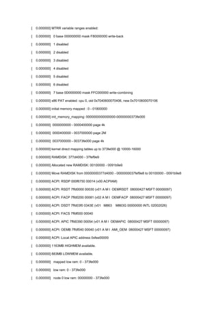 [ 0.000000] MTRR variable ranges enabled: 
[ 0.000000] 0 base 000000000 mask F80000000 write-back 
[ 0.000000] 1 disabled 
[ 0.000000] 2 disabled 
[ 0.000000] 3 disabled 
[ 0.000000] 4 disabled 
[ 0.000000] 5 disabled 
[ 0.000000] 6 disabled 
[ 0.000000] 7 base 0D0000000 mask FFC000000 write-combining 
[ 0.000000] x86 PAT enabled: cpu 0, old 0x7040600070406, new 0x7010600070106 
[ 0.000000] initial memory mapped : 0 - 01800000 
[ 0.000000] init_memory_mapping: 0000000000000000-00000000373fe000 
[ 0.000000] 0000000000 - 0000400000 page 4k 
[ 0.000000] 0000400000 - 0037000000 page 2M 
[ 0.000000] 0037000000 - 00373fe000 page 4k 
[ 0.000000] kernel direct mapping tables up to 373fe000 @ 10000-16000 
[ 0.000000] RAMDISK: 377d4000 - 37fef9e9 
[ 0.000000] Allocated new RAMDISK: 00100000 - 0091b9e9 
[ 0.000000] Move RAMDISK from 00000000377d4000 - 0000000037fef9e8 to 00100000 - 0091b9e8 
[ 0.000000] ACPI: RSDP 000f6750 00014 (v00 ACPIAM) 
[ 0.000000] ACPI: RSDT 7ffd0000 00030 (v01 A M I OEMRSDT 08000427 MSFT 00000097) 
[ 0.000000] ACPI: FACP 7ffd0200 00081 (v02 A M I OEMFACP 08000427 MSFT 00000097) 
[ 0.000000] ACPI: DSDT 7ffd03f0 0343E (v01 M863 M863G 00000000 INTL 02002026) 
[ 0.000000] ACPI: FACS 7ffdf000 00040 
[ 0.000000] ACPI: APIC 7ffd0390 00054 (v01 A M I OEMAPIC 08000427 MSFT 00000097) 
[ 0.000000] ACPI: OEMB 7ffdf040 00040 (v01 A M I AMI_OEM 08000427 MSFT 00000097) 
[ 0.000000] ACPI: Local APIC address 0xfee00000 
[ 0.000000] 1163MB HIGHMEM available. 
[ 0.000000] 883MB LOWMEM available. 
[ 0.000000] mapped low ram: 0 - 373fe000 
[ 0.000000] low ram: 0 - 373fe000 
[ 0.000000] node 0 low ram: 00000000 - 373fe000 
 
