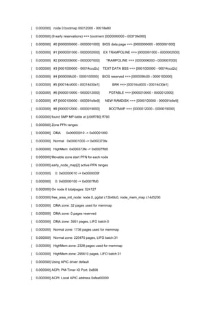 [ 0.000000] node 0 bootmap 00012000 - 00018e80 
[ 0.000000] (9 early reservations) ==> bootmem [0000000000 - 00373fe000] 
[ 0.000000] #0 [0000000000 - 0000001000] BIOS data page ==> [0000000000 - 0000001000] 
[ 0.000000] #1 [0000001000 - 0000002000] EX TRAMPOLINE ==> [0000001000 - 0000002000] 
[ 0.000000] #2 [0000006000 - 0000007000] TRAMPOLINE ==> [0000006000 - 0000007000] 
[ 0.000000] #3 [0001000000 - 00014ccd2c] TEXT DATA BSS ==> [0001000000 - 00014ccd2c] 
[ 0.000000] #4 [000009fc00 - 0000100000] BIOS reserved ==> [000009fc00 - 0000100000] 
[ 0.000000] #5 [00014cd000 - 00014d30e1] BRK ==> [00014cd000 - 00014d30e1] 
[ 0.000000] #6 [0000010000 - 0000012000] PGTABLE ==> [0000010000 - 0000012000] 
[ 0.000000] #7 [0000100000 - 000091b9e9] NEW RAMDISK ==> [0000100000 - 000091b9e9] 
[ 0.000000] #8 [0000012000 - 0000019000] BOOTMAP ==> [0000012000 - 0000019000] 
[ 0.000000] found SMP MP-table at [c00ff780] ff780 
[ 0.000000] Zone PFN ranges: 
[ 0.000000] DMA 0x00000010 -> 0x00001000 
[ 0.000000] Normal 0x00001000 -> 0x000373fe 
[ 0.000000] HighMem 0x000373fe -> 0x0007ffd0 
[ 0.000000] Movable zone start PFN for each node 
[ 0.000000] early_node_map[2] active PFN ranges 
[ 0.000000] 0: 0x00000010 -> 0x0000009f 
[ 0.000000] 0: 0x00000100 -> 0x0007ffd0 
[ 0.000000] On node 0 totalpages: 524127 
[ 0.000000] free_area_init_node: node 0, pgdat c13b48c0, node_mem_map c14d5200 
[ 0.000000] DMA zone: 32 pages used for memmap 
[ 0.000000] DMA zone: 0 pages reserved 
[ 0.000000] DMA zone: 3951 pages, LIFO batch:0 
[ 0.000000] Normal zone: 1736 pages used for memmap 
[ 0.000000] Normal zone: 220470 pages, LIFO batch:31 
[ 0.000000] HighMem zone: 2328 pages used for memmap 
[ 0.000000] HighMem zone: 295610 pages, LIFO batch:31 
[ 0.000000] Using APIC driver default 
[ 0.000000] ACPI: PM-Timer IO Port: 0x808 
[ 0.000000] ACPI: Local APIC address 0xfee00000 
 
